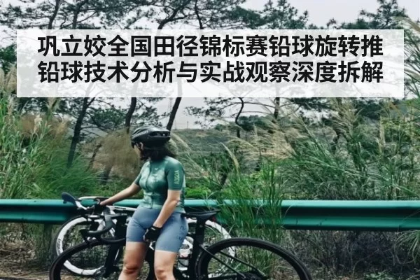 巩立姣全国田径锦标赛铅球旋转推铅球技术分析与实战观察深度拆解
